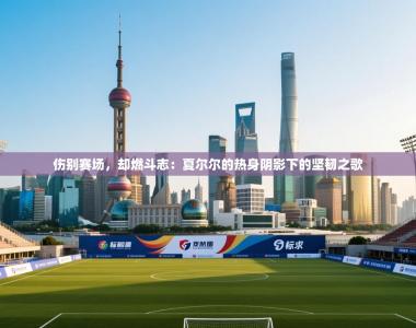 伤别赛场，却燃斗志：夏尔尔的热身阴影下的坚韧之歌